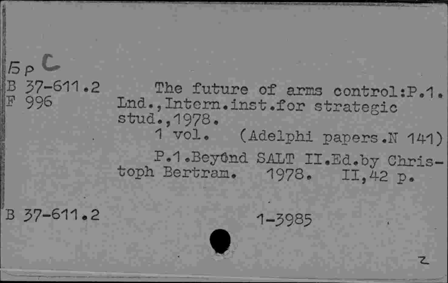 ﻿Bp<~
B 37-611.2
F 996
The future of arms control :P.1. Lnd.,Intern.inst.for strategic stud.,1978.
1 vol. (Adelphi papers .IT 141)
P.1.Beydnd SALT II.Ed.by Christoph Bertram. 1978.	11,42 p.
B 37-611.2
1-3985